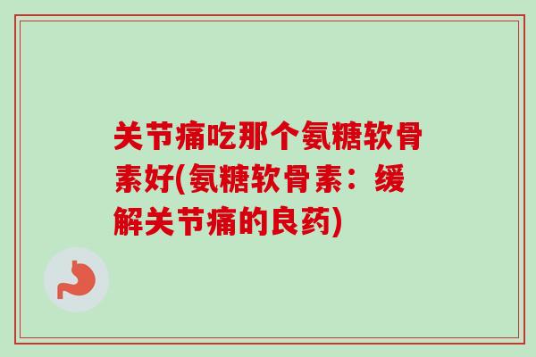 关节痛吃那个氨糖软骨素好(氨糖软骨素：缓解关节痛的良药)