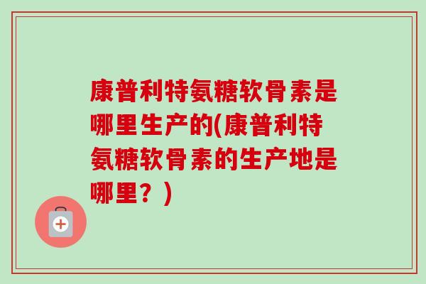 康普利特氨糖软骨素是哪里生产的(康普利特氨糖软骨素的生产地是哪里？)