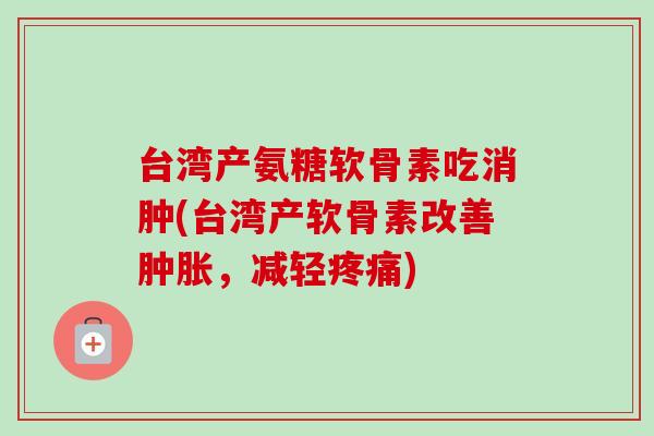 台湾产氨糖软骨素吃消肿(台湾产软骨素改善肿胀，减轻疼痛)