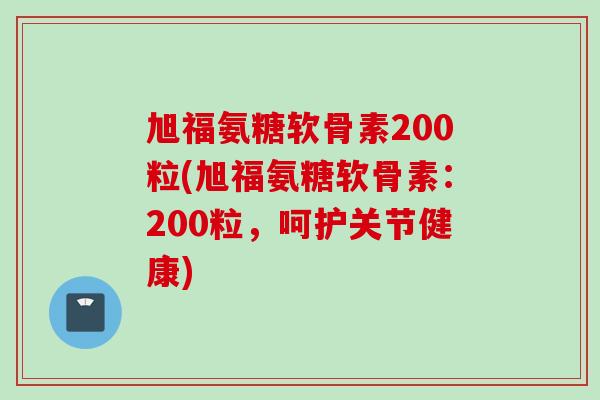 旭福氨糖软骨素200粒(旭福氨糖软骨素：200粒，呵护关节健康)