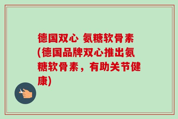 德国双心 氨糖软骨素(德国品牌双心推出氨糖软骨素，有助关节健康)