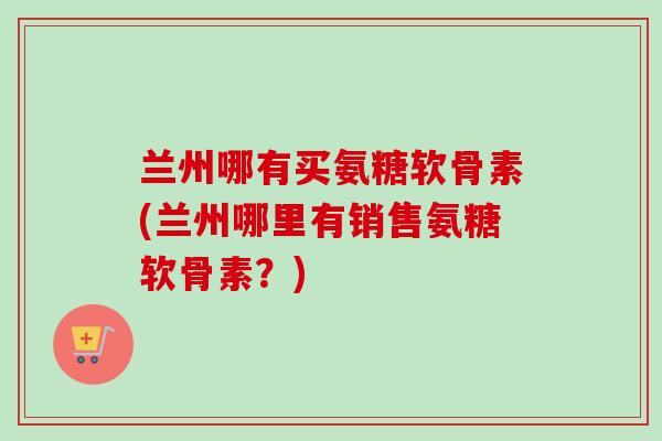 兰州哪有买氨糖软骨素(兰州哪里有销售氨糖软骨素？)