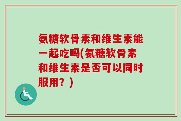 氨糖软骨素和维生素能一起吃吗(氨糖软骨素和维生素是否可以同时服用？)
