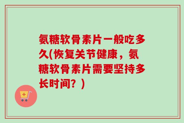 氨糖软骨素片一般吃多久(恢复关节健康，氨糖软骨素片需要坚持多长时间？)