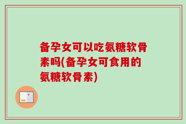 备孕女可以吃氨糖软骨素吗(备孕女可食用的氨糖软骨素)