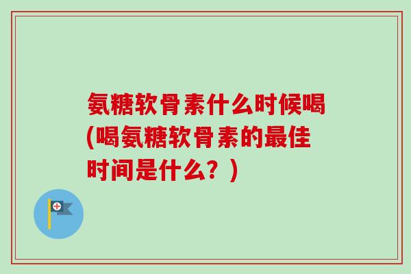 氨糖软骨素什么时候喝(喝氨糖软骨素的最佳时间是什么？)