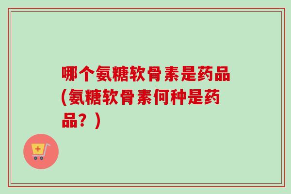 哪个氨糖软骨素是药品(氨糖软骨素何种是药品？)