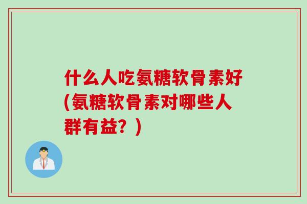 什么人吃氨糖软骨素好(氨糖软骨素对哪些人群有益？)
