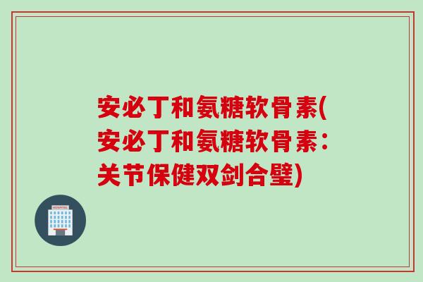 安必丁和氨糖软骨素(安必丁和氨糖软骨素：关节保健双剑合璧)