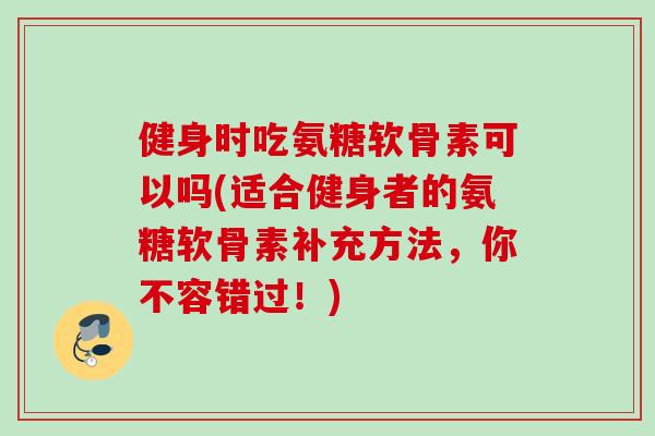 健身时吃氨糖软骨素可以吗(适合健身者的氨糖软骨素补充方法，你不容错过！)