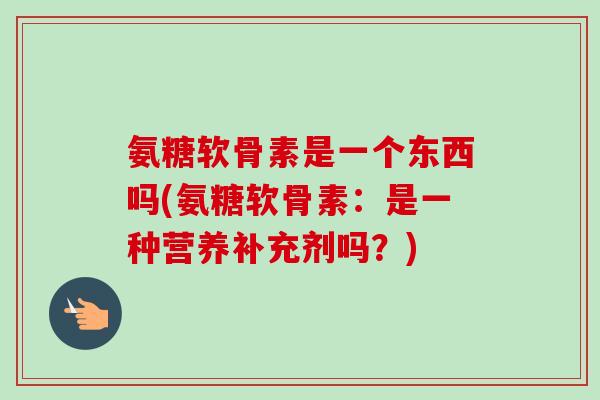 氨糖软骨素是一个东西吗(氨糖软骨素：是一种营养补充剂吗？)