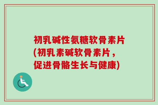 初乳碱性氨糖软骨素片(初乳素碱软骨素片，促进骨骼生长与健康)