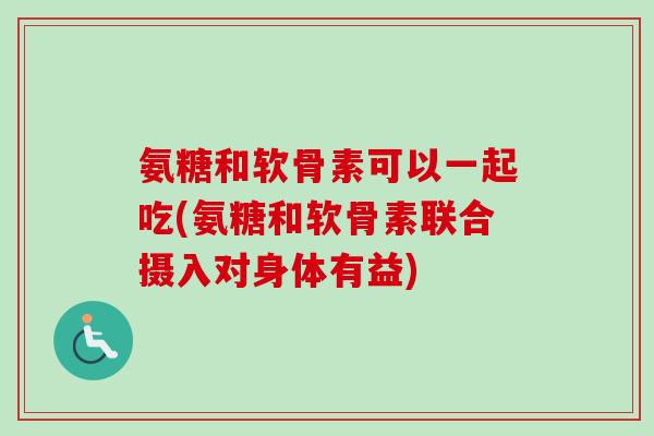 氨糖和软骨素可以一起吃(氨糖和软骨素联合摄入对身体有益)