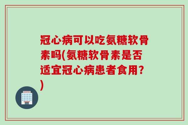 冠心病可以吃氨糖软骨素吗(氨糖软骨素是否适宜冠心病患者食用？)