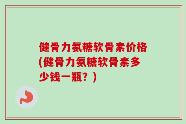 健骨力氨糖软骨素价格(健骨力氨糖软骨素多少钱一瓶？)