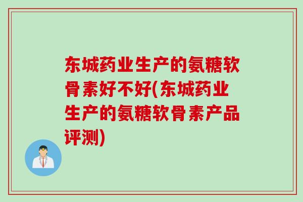 东城药业生产的氨糖软骨素好不好(东城药业生产的氨糖软骨素产品评测)