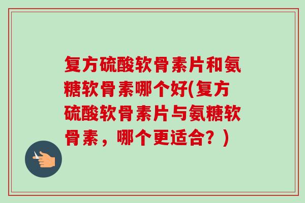 复方硫酸软骨素片和氨糖软骨素哪个好(复方硫酸软骨素片与氨糖软骨素，哪个更适合？)