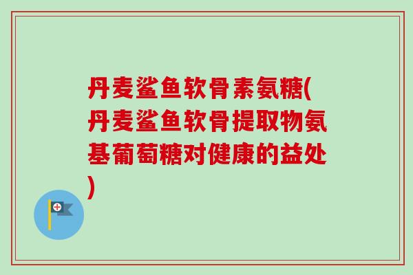 丹麦鲨鱼软骨素氨糖(丹麦鲨鱼软骨提取物氨基葡萄糖对健康的益处)