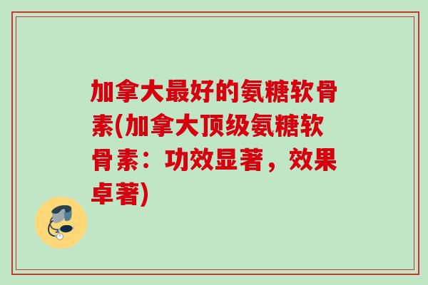 加拿大最好的氨糖软骨素(加拿大顶级氨糖软骨素：功效显著，效果卓著)
