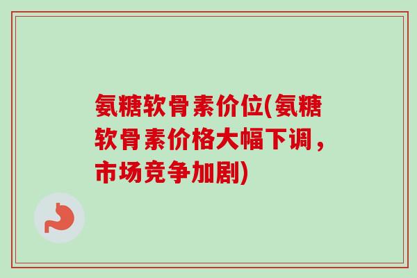 氨糖软骨素价位(氨糖软骨素价格大幅下调，市场竞争加剧)