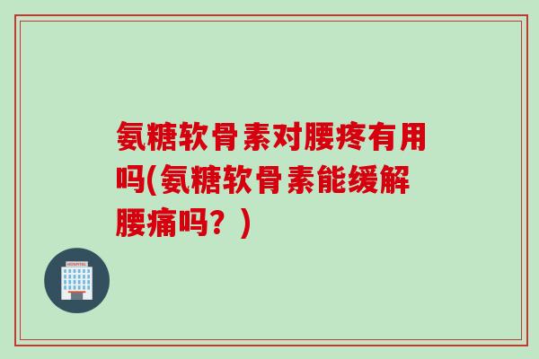 氨糖软骨素对腰疼有用吗(氨糖软骨素能缓解腰痛吗？)
