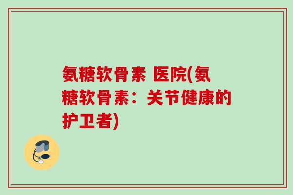 氨糖软骨素 医院(氨糖软骨素：关节健康的护卫者)
