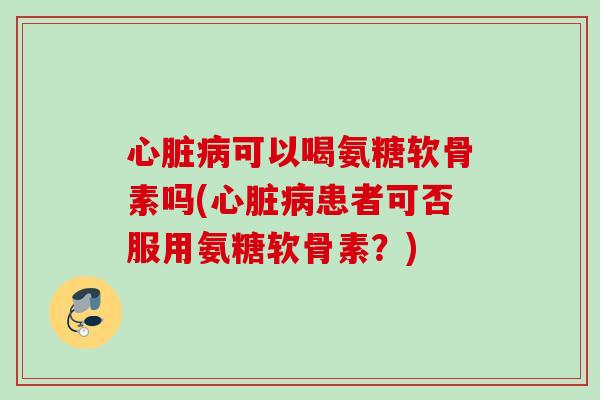 心脏病可以喝氨糖软骨素吗(心脏病患者可否服用氨糖软骨素？)