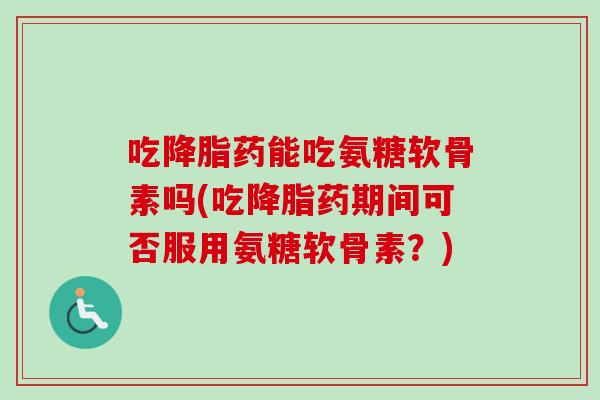 吃降脂药能吃氨糖软骨素吗(吃降脂药期间可否服用氨糖软骨素？)
