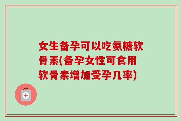 女生备孕可以吃氨糖软骨素(备孕女性可食用软骨素增加受孕几率)