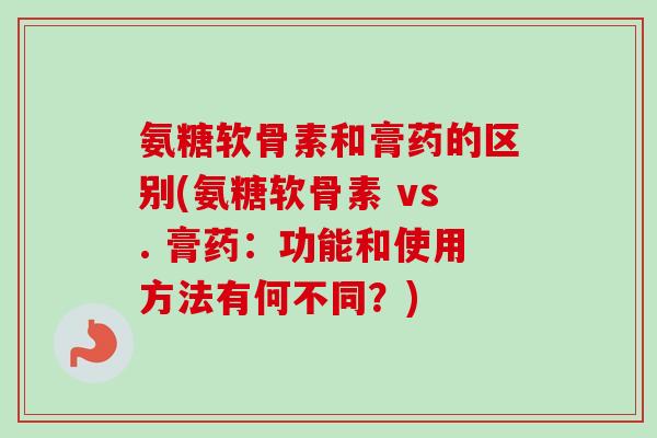 氨糖软骨素和膏药的区别(氨糖软骨素 vs. 膏药：功能和使用方法有何不同？)