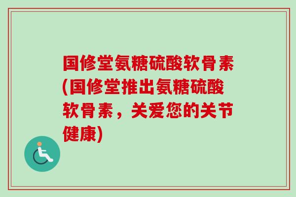 国修堂氨糖硫酸软骨素(国修堂推出氨糖硫酸软骨素，关爱您的关节健康)