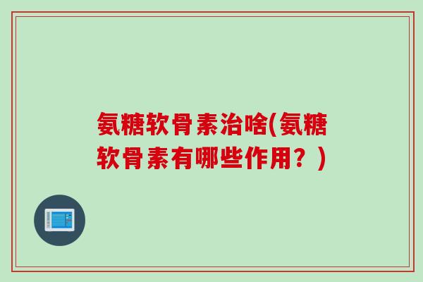 氨糖软骨素治啥(氨糖软骨素有哪些作用？)