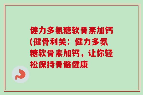健力多氨糖软骨素加钙(健骨利关：健力多氨糖软骨素加钙，让你轻松保持骨骼健康