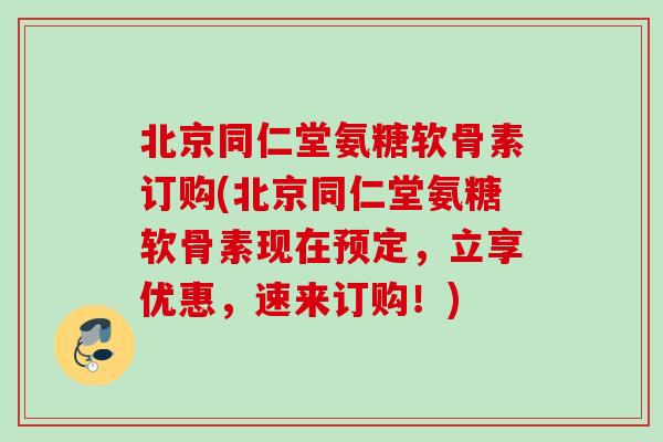 北京同仁堂氨糖软骨素订购(北京同仁堂氨糖软骨素现在预定，立享优惠，速来订购！)