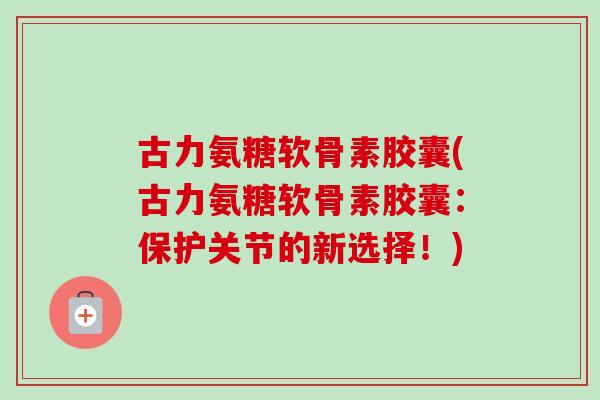 古力氨糖软骨素胶囊(古力氨糖软骨素胶囊：保护关节的新选择！)