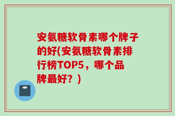 安氨糖软骨素哪个牌子的好(安氨糖软骨素排行榜TOP5，哪个品牌最好？)