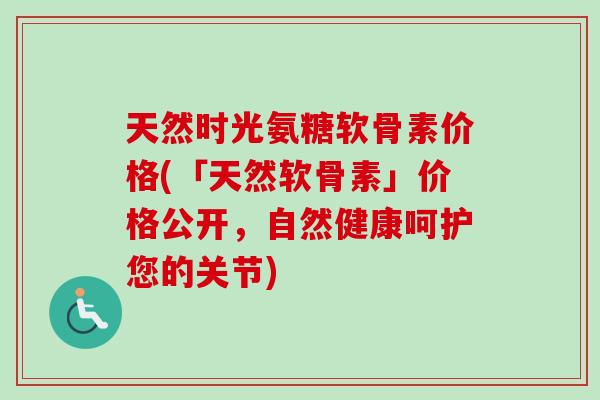天然时光氨糖软骨素价格(「天然软骨素」价格公开，自然健康呵护您的关节)