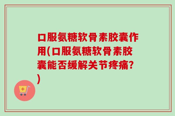 口服氨糖软骨素胶囊作用(口服氨糖软骨素胶囊能否缓解关节疼痛？)