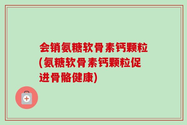 会销氨糖软骨素钙颗粒(氨糖软骨素钙颗粒促进骨骼健康)