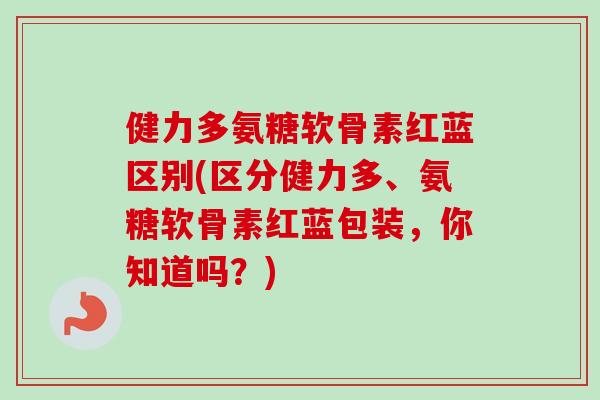 健力多氨糖软骨素红蓝区别(区分健力多、氨糖软骨素红蓝包装，你知道吗？)