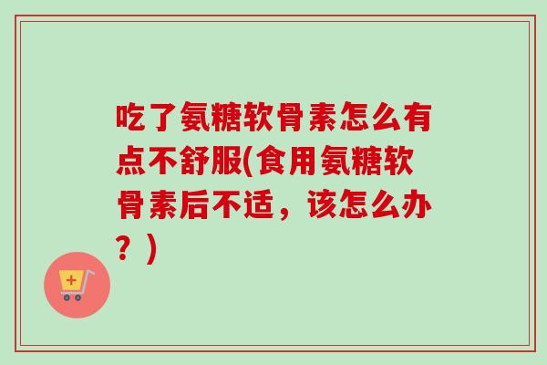 吃了氨糖软骨素怎么有点不舒服(食用氨糖软骨素后不适，该怎么办？)