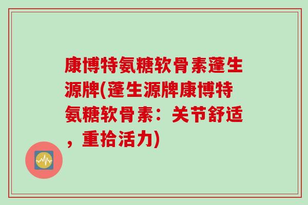 康博特氨糖软骨素蓬生源牌(蓬生源牌康博特氨糖软骨素：关节舒适，重拾活力)