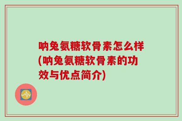 呐兔氨糖软骨素怎么样(呐兔氨糖软骨素的功效与优点简介)