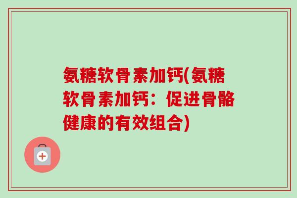 氨糖软骨素加钙(氨糖软骨素加钙：促进骨骼健康的有效组合)