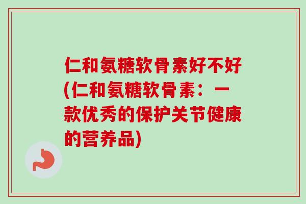 仁和氨糖软骨素好不好(仁和氨糖软骨素：一款优秀的保护关节健康的营养品)