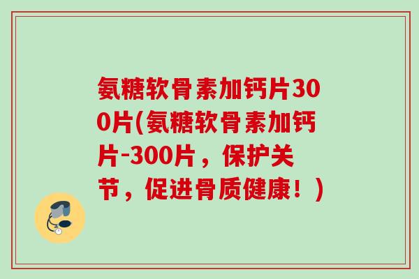氨糖软骨素加钙片300片(氨糖软骨素加钙片-300片，保护关节，促进骨质健康！)