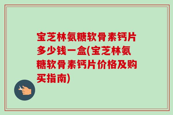 宝芝林氨糖软骨素钙片多少钱一盒(宝芝林氨糖软骨素钙片价格及购买指南)