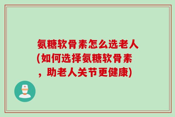 氨糖软骨素怎么选老人(如何选择氨糖软骨素,助老人关节更健康) 氨糖软骨素怎么选老人(如何选择氨糖软骨素,助老人关节更健康)