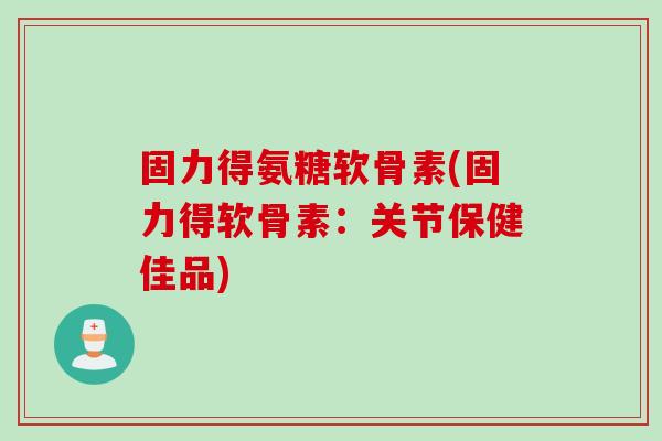 固力得氨糖软骨素(固力得软骨素：关节保健佳品)