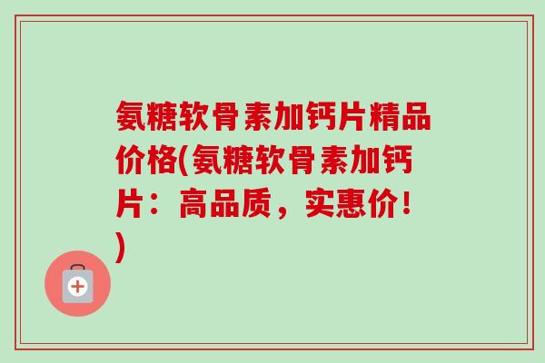 氨糖软骨素加钙片精品价格(氨糖软骨素加钙片：高品质，实惠价！)